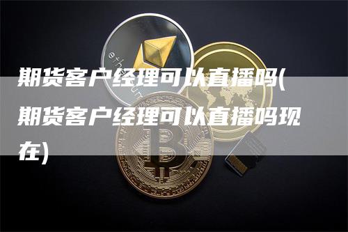 期货客户经理可以直播吗(期货客户经理可以直播吗现在)