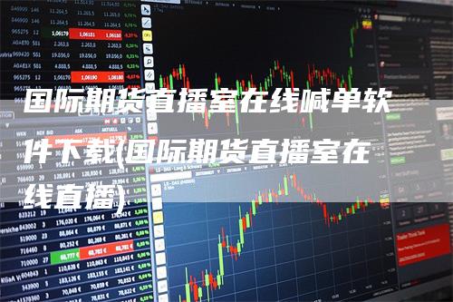 国际期货直播室在线喊单软件下载(国际期货直播室在线直播)