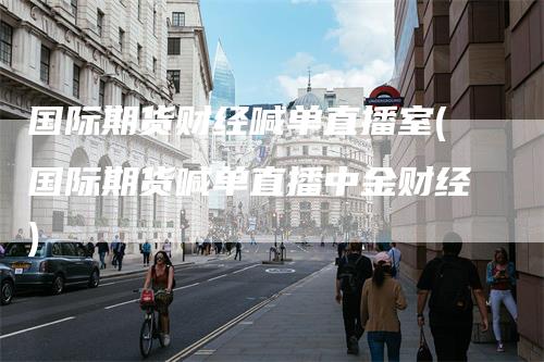 国际期货财经喊单直播室(国际期货喊单直播中金财经)