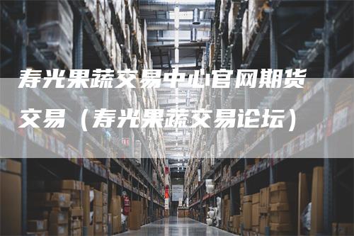 寿光果蔬交易中心官网期货交易(寿光果蔬交易论坛)