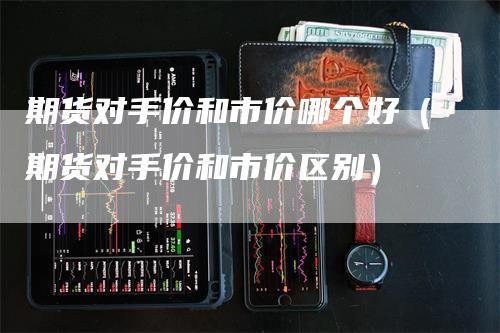 期货对手价和市价哪个好（期货对手价和市价区别）
