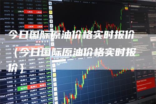今日国际原油价格实时报价(今日国际原油价格实时报价)