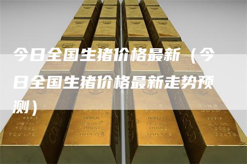 今日全国生猪价格最新（今日全国生猪价格最新走势预测）