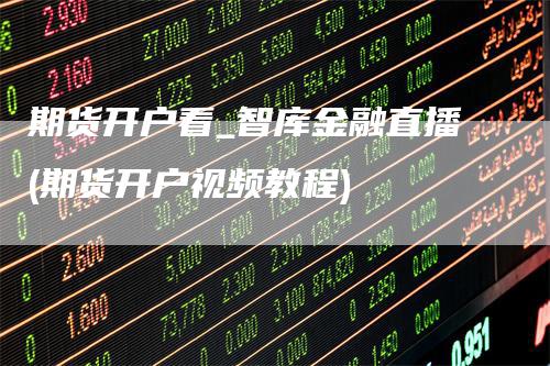 期货开户看_智库金融直播(期货开户视频教程)