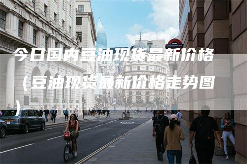 今日国内豆油现货最新价格(豆油现货最新价格走势图)