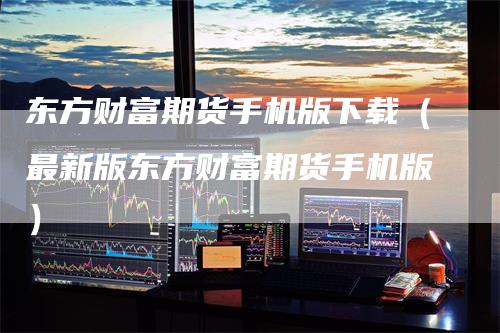东方财富期货手机版下载（最新版东方财富期货手机版）