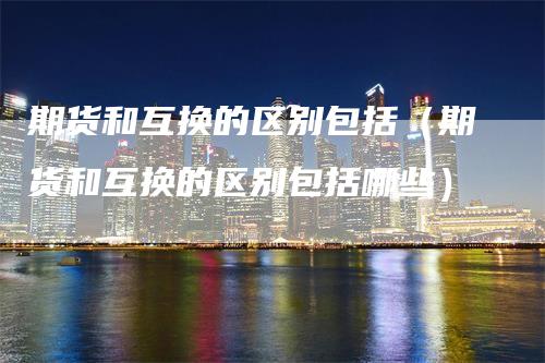 期货和互换的区别包括(期货和互换的区别包括哪些)