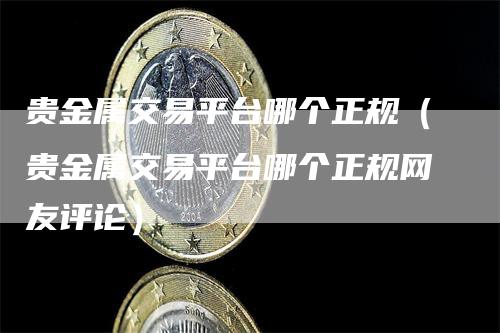贵金属交易平台哪个正规（贵金属交易平台哪个正规网友评论）