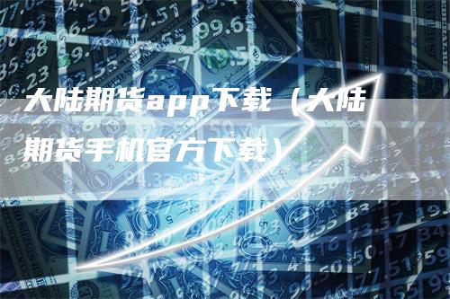 大陆期货app下载（大陆期货手机官方下载）