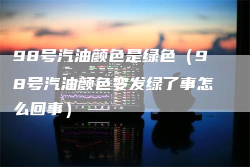 98号汽油颜色是绿色(98号汽油颜色变发绿了事怎么回事)