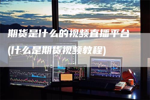 期货是什么的视频直播平台(什么是期货视频教程)