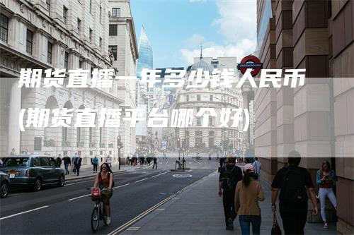 期货直播一年多少钱人民币(期货直播平台哪个好)