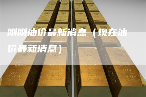 刚刚油价最新消息(现在油价最新消息)