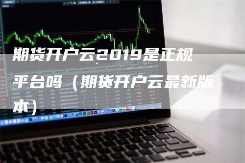 期货开户云2019是正规平台吗(期货开户云最新版本)
