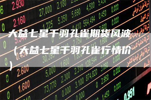 大益七星千羽孔雀期货风波(大益七星千羽孔雀行情价)