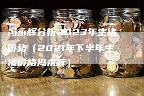 冯永辉分析2023年生猪价格(2021年下半年生猪价格冯永辉)