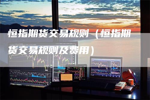 恒指期货交易规则(恒指期货交易规则及费用)