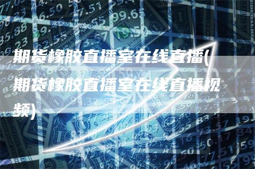 期货橡胶直播室在线直播(期货橡胶直播室在线直播视频)