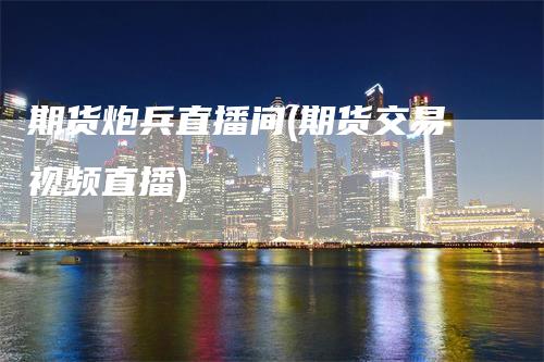 期货炮兵直播间(期货交易视频直播)