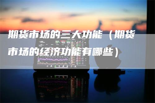 期货市场的三大功能（期货市场的经济功能有哪些）