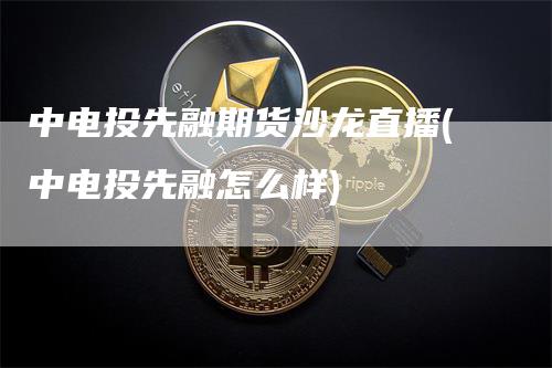 中电投先融期货沙龙直播(中电投先融怎么样)