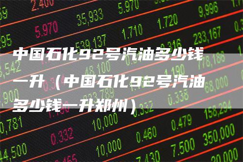 中国石化92号汽油多少钱一升(中国石化92号汽油多少钱一升郑州)