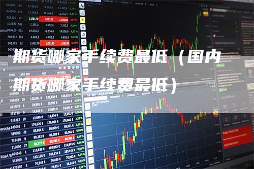 期货哪家手续费最低（国内期货哪家手续费最低）
