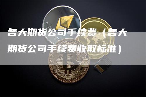 各大期货公司手续费(各大期货公司手续费收取标准)