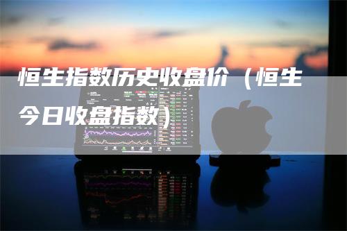 恒生指数历史收盘价（恒生今日收盘指数）