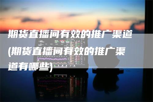 期货直播间有效的推广渠道(期货直播间有效的推广渠道有哪些)