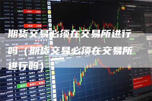 期货交易必须在交易所进行吗(期货交易必须在交易所进行吗)