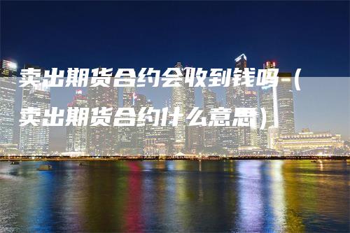 卖出期货合约会收到钱吗(卖出期货合约什么意思)