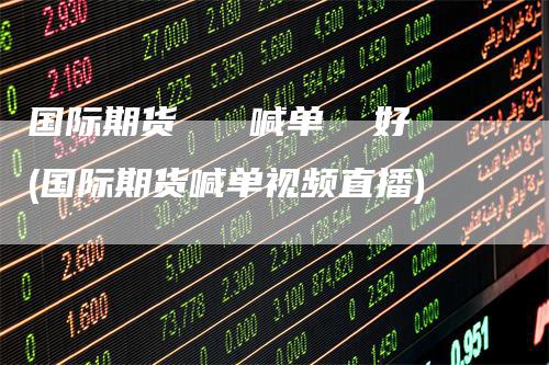 国际期货   喊单  好(国际期货喊单视频直播)