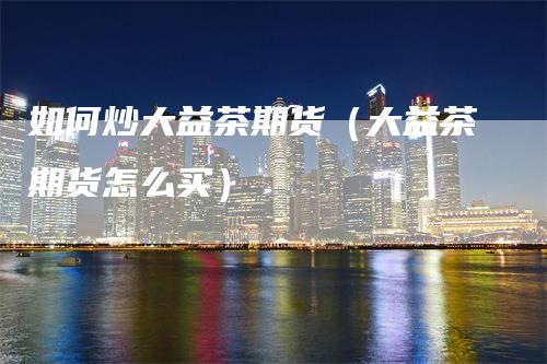 如何炒大益茶期货（大益茶期货怎么买）