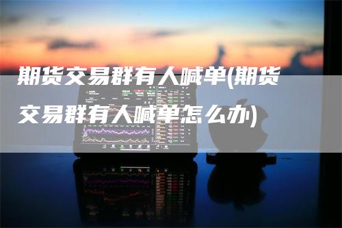期货交易群有人喊单(期货交易群有人喊单怎么办)