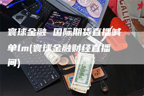 寰球金融 国际期货直播喊单lm(寰球金融财经直播间)