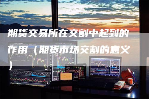期货交易所在交割中起到的作用（期货市场交割的意义）