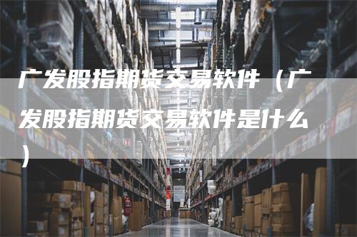 广发股指期货交易软件（广发股指期货交易软件是什么）