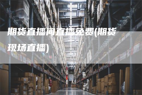 期货直播间直播免费(期货现场直播)