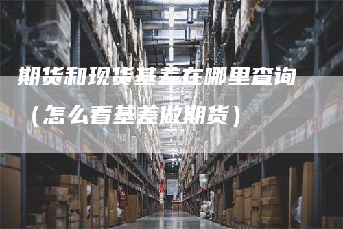 期货和现货基差在哪里查询（怎么看基差做期货）