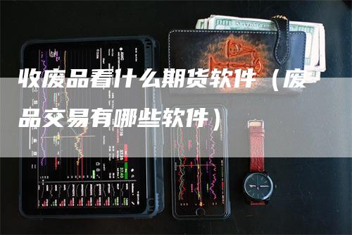 收废品看什么期货软件（废品交易有哪些软件）