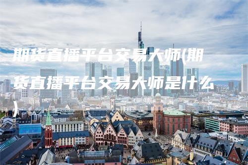 期货直播平台交易大师(期货直播平台交易大师是什么)