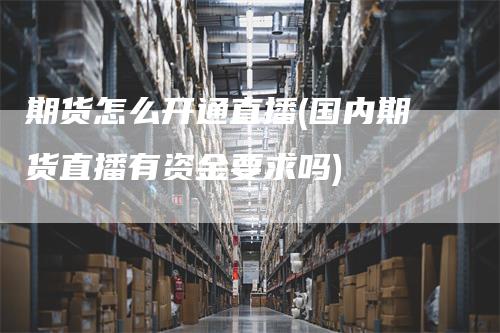 期货怎么开通直播(国内期货直播有资金要求吗)