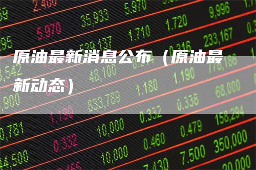 原油最新消息公布(原油最新动态)