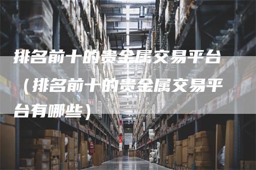 排名前十的贵金属交易平台（排名前十的贵金属交易平台有哪些）