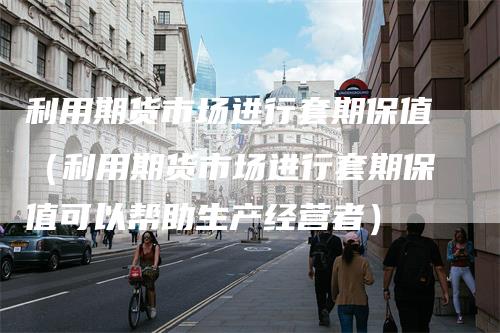 利用期货市场进行套期保值（利用期货市场进行套期保值可以帮助生产经营者）