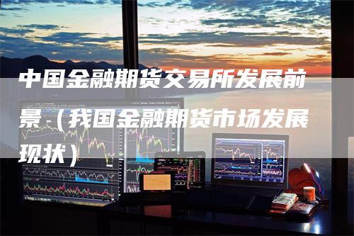 中国金融期货交易所发展前景（我国金融期货市场发展现状）
