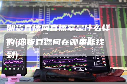 期货直播间直播室是什么样的(期货直播间在哪里能找到)
