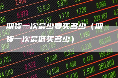 期货一次最少要买多少(期货一次最低买多少)