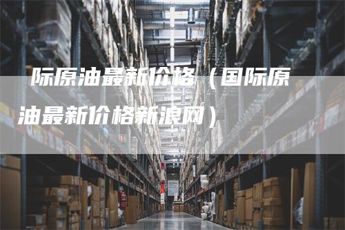 囯际原油最新价格(国际原油最新价格新浪网)